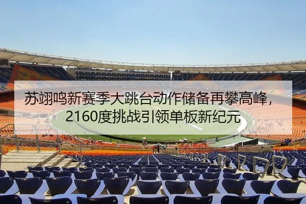 苏翊鸣新赛季大跳台动作储备再攀高峰，2160度挑战引领单板新纪元